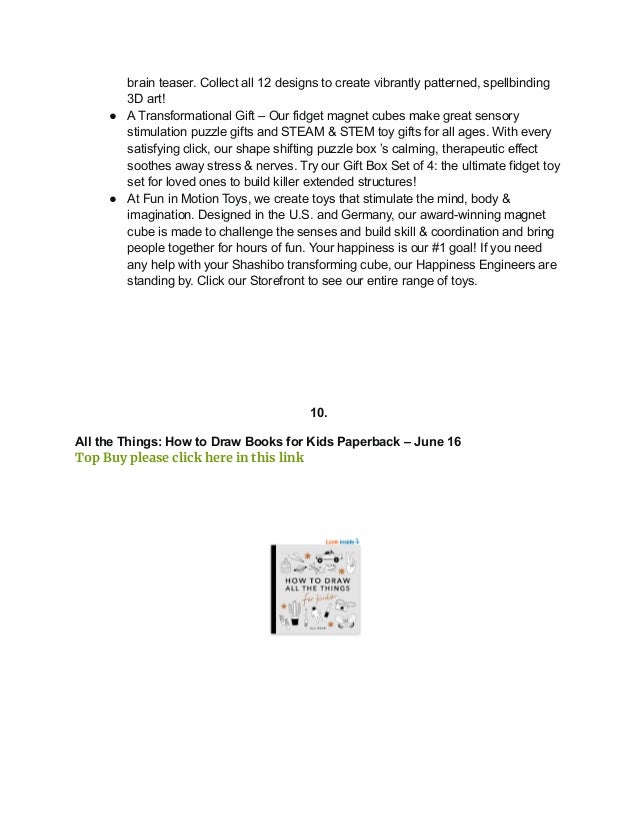 brain teaser. Collect all 12 designs to create vibrantly patterned, spellbinding
3D art!
● A Transformational Gift – Our fidget magnet cubes make great sensory
stimulation puzzle gifts and STEAM & STEM toy gifts for all ages. With every
satisfying click, our shape shifting puzzle box ’s calming, therapeutic effect
soothes away stress & nerves. Try our Gift Box Set of 4: the ultimate fidget toy
set for loved ones to build killer extended structures!
● At Fun in Motion Toys, we create toys that stimulate the mind, body &
imagination. Designed in the U.S. and Germany, our award-winning magnet
cube is made to challenge the senses and build skill & coordination and bring
people together for hours of fun. Your happiness is our #1 goal! If you need
any help with your Shashibo transforming cube, our Happiness Engineers are
standing by. Click our Storefront to see our entire range of toys.
10.
All the Things: How to Draw Books for Kids Paperback – June 16
Top Buy please click here in this link
 