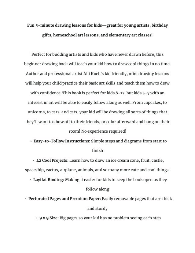 Fun 5-minute drawing lessons for kids—great for young artists, birthday
gifts, homeschool art lessons, and elementary art classes!
Perfect for budding artists and kids who have never drawn before, this
beginner drawing book will teach your kid how to draw cool things in no time!
Author and professional artist Alli Koch's kid friendly, mini drawing lessons
will help your child practice their basic art skills and teach them how to draw
with confidence. This book is perfect for kids 8-12, but kids 5-7 with an
interest in art will be able to easily follow along as well. From cupcakes, to
unicorns, to cars, and cats, your kid will be drawing all sorts of things that
they'll want to show off to their friends, or color afterward and hang on their
room! No experience required!
• Easy-to-Follow Instructions: Simple steps and diagrams from start to
finish
• 42 Cool Projects: Learn how to draw an ice cream cone, fruit, castle,
spaceship, cactus, airplane, animals, and so many more cute and cool things!
• Layflat Binding: Making it easier for kids to keep the book open as they
follow along
• Perforated Pages and Premium Paper: Easily removable pages that are thick
and sturdy
• 9 x 9 Size: Big pages so your kid has no problem seeing each step
 