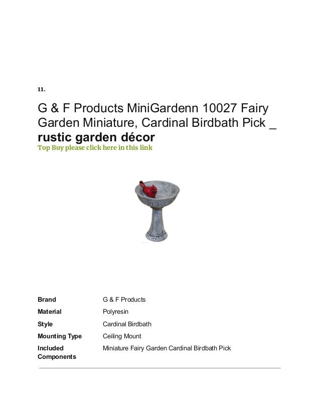 11.
G & F Products MiniGardenn 10027 Fairy
Garden Miniature, Cardinal Birdbath Pick _
rustic garden décor
Top Buy please click here in this link
Brand G & F Products
Material Polyresin
Style Cardinal Birdbath
Mounting Type Ceiling Mount
Included
Components
Miniature Fairy Garden Cardinal Birdbath Pick
 