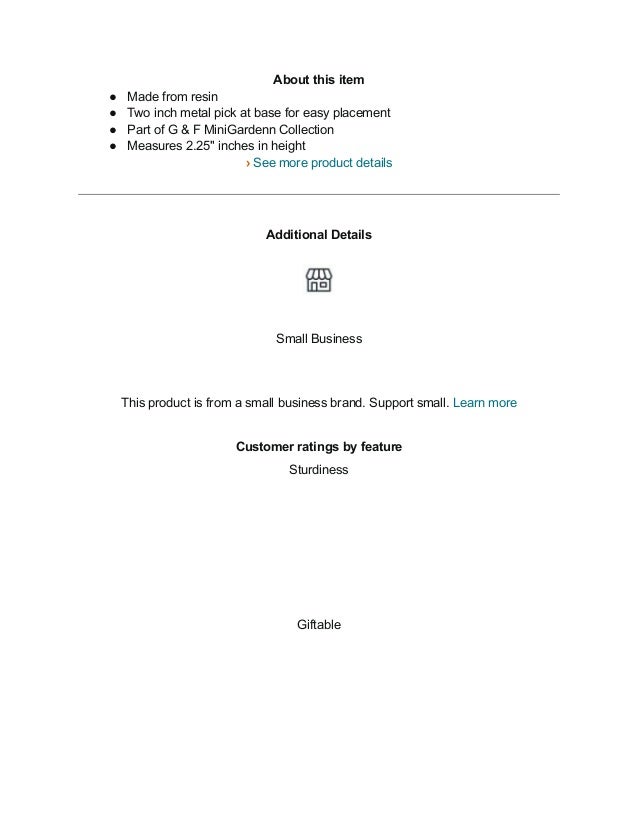 About this item
● Made from resin
● Two inch metal pick at base for easy placement
● Part of G & F MiniGardenn Collection
● Measures 2.25" inches in height
› See more product details
Additional Details
Small Business
This product is from a small business brand. Support small. Learn more
Customer ratings by feature
Sturdiness
Giftable
 