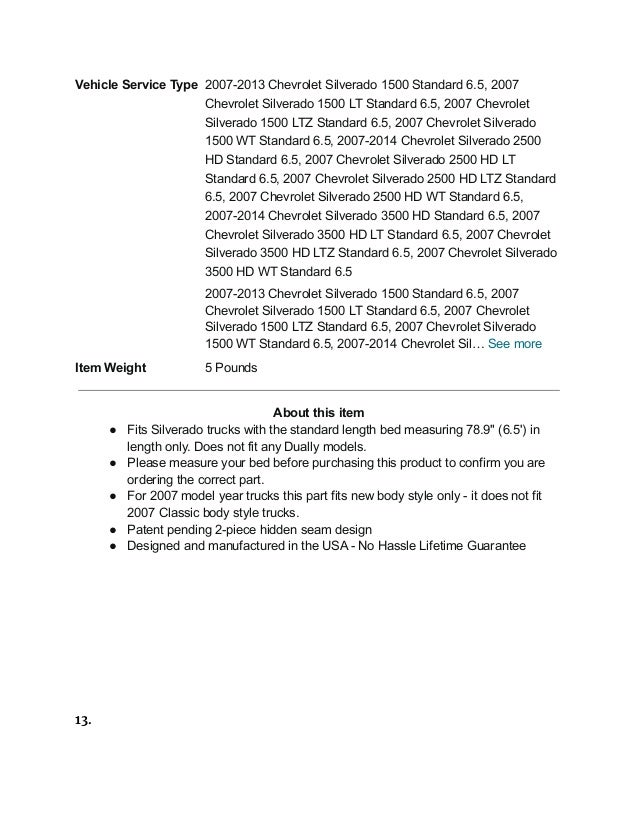 Vehicle Service Type 2007-2013 Chevrolet Silverado 1500 Standard 6.5, 2007
Chevrolet Silverado 1500 LT Standard 6.5, 2007 Chevrolet
Silverado 1500 LTZ Standard 6.5, 2007 Chevrolet Silverado
1500 WT Standard 6.5, 2007-2014 Chevrolet Silverado 2500
HD Standard 6.5, 2007 Chevrolet Silverado 2500 HD LT
Standard 6.5, 2007 Chevrolet Silverado 2500 HD LTZ Standard
6.5, 2007 Chevrolet Silverado 2500 HD WT Standard 6.5,
2007-2014 Chevrolet Silverado 3500 HD Standard 6.5, 2007
Chevrolet Silverado 3500 HD LT Standard 6.5, 2007 Chevrolet
Silverado 3500 HD LTZ Standard 6.5, 2007 Chevrolet Silverado
3500 HD WT Standard 6.5
2007-2013 Chevrolet Silverado 1500 Standard 6.5, 2007
Chevrolet Silverado 1500 LT Standard 6.5, 2007 Chevrolet
Silverado 1500 LTZ Standard 6.5, 2007 Chevrolet Silverado
1500 WT Standard 6.5, 2007-2014 Chevrolet Sil… See more
Item Weight 5 Pounds
About this item
● Fits Silverado trucks with the standard length bed measuring 78.9" (6.5') in
length only. Does not fit any Dually models.
● Please measure your bed before purchasing this product to confirm you are
ordering the correct part.
● For 2007 model year trucks this part fits new body style only - it does not fit
2007 Classic body style trucks.
● Patent pending 2-piece hidden seam design
● Designed and manufactured in the USA - No Hassle Lifetime Guarantee
13.
 