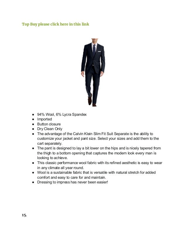 Top Buy please click here in this link
● 94% Wool, 6% Lycra Spandex
● Imported
● Button closure
● Dry Clean Only
● The advantage of the Calvin Klein Slim Fit Suit Separate is the ability to
customize your jacket and pant size. Select your sizes and add them to the
cart separately.
● The pant is designed to lay a bit lower on the hips and is nicely tapered from
the thigh to a bottom opening that captures the modern look every man is
looking to achieve.
● This classic performance wool fabric with its refined aesthetic is easy to wear
in any climate all year round.
● Wool is a sustainable fabric that is versatile with natural stretch for added
comfort and easy to care for and maintain.
● Dressing to impress has never been easier!
15.
 