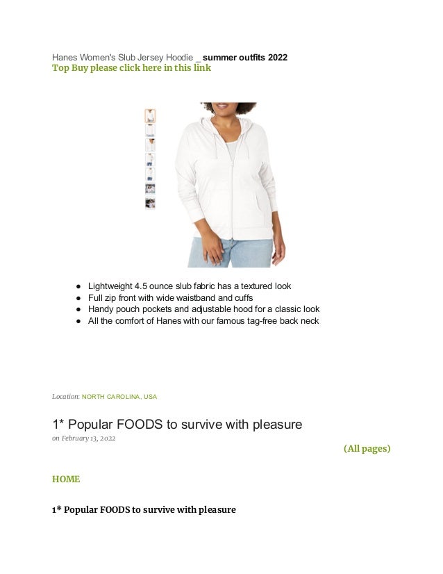 Hanes Women's Slub Jersey Hoodie _ summer outfits 2022
Top Buy please click here in this link
● Lightweight 4.5 ounce slub fabric has a textured look
● Full zip front with wide waistband and cuffs
● Handy pouch pockets and adjustable hood for a classic look
● All the comfort of Hanes with our famous tag-free back neck
Location: NORTH CAROLINA, USA
1* Popular FOODS to survive with pleasure
on February 13, 2022
(All pages)
HOME
1* Popular FOODS to survive with pleasure
 