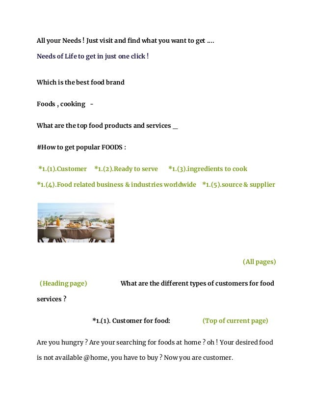 All your Needs ! Just visit and find what you want to get ....
Needs of Life to get in just one click !
Which is the best food brand
Foods , cooking -
What are the top food products and services _
#How to get popular FOODS :
*1.(1).Customer *1.(2).Ready to serve *1.(3).ingredients to cook
*1.(4).Food related business & industries worldwide *1.(5).source & supplier
(All pages)
(Heading page) What are the different types of customers for food
services ?
*1.(1). Customer for food: (Top of current page)
Are you hungry ? Are your searching for foods at home ? oh ! Your desired food
is not available @home, you have to buy ? Now you are customer.
 