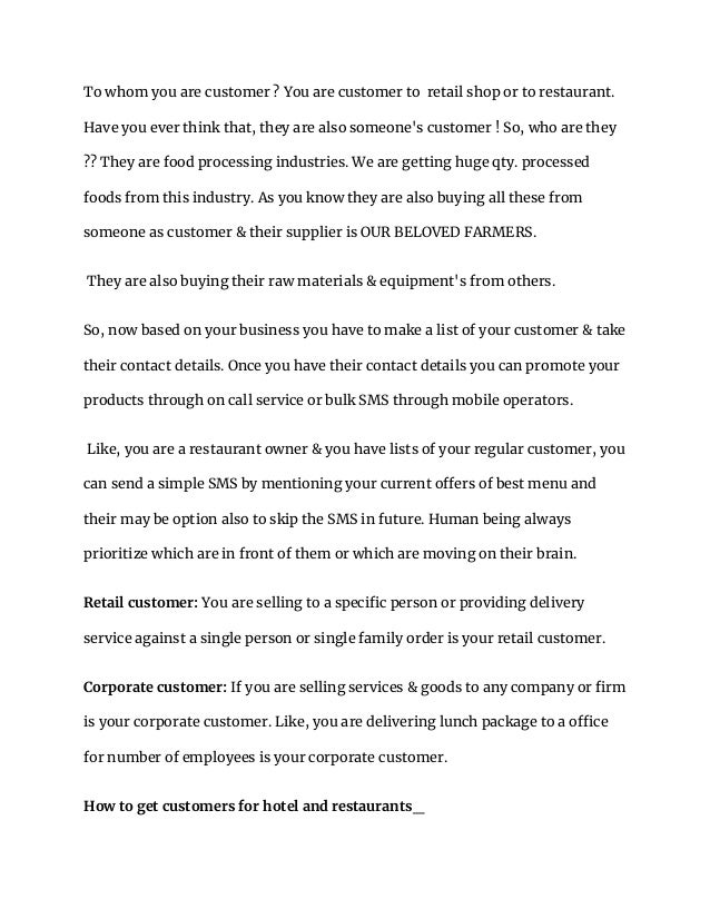 To whom you are customer ? You are customer to retail shop or to restaurant.
Have you ever think that, they are also someone's customer ! So, who are they
?? They are food processing industries. We are getting huge qty. processed
foods from this industry. As you know they are also buying all these from
someone as customer & their supplier is OUR BELOVED FARMERS.
They are also buying their raw materials & equipment's from others.
So, now based on your business you have to make a list of your customer & take
their contact details. Once you have their contact details you can promote your
products through on call service or bulk SMS through mobile operators.
Like, you are a restaurant owner & you have lists of your regular customer, you
can send a simple SMS by mentioning your current offers of best menu and
their may be option also to skip the SMS in future. Human being always
prioritize which are in front of them or which are moving on their brain.
Retail customer: You are selling to a specific person or providing delivery
service against a single person or single family order is your retail customer.
Corporate customer: If you are selling services & goods to any company or firm
is your corporate customer. Like, you are delivering lunch package to a office
for number of employees is your corporate customer.
How to get customers for hotel and restaurants_
 