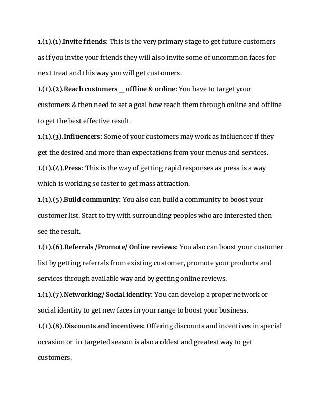1.(1).(1).Invite friends: This is the very primary stage to get future customers
as if you invite your friends they will also invite some of uncommon faces for
next treat and this way you will get customers.
1.(1).(2).Reach customers _ offline & online: You have to target your
customers & then need to set a goal how reach them through online and offline
to get the best effective result.
1.(1).(3).Influencers: Some of your customers may work as influencer if they
get the desired and more than expectations from your menus and services.
1.(1).(4).Press: This is the way of getting rapid responses as press is a way
which is working so faster to get mass attraction.
1.(1).(5).Build community: You also can build a community to boost your
customer list. Start to try with surrounding peoples who are interested then
see the result.
1.(1).(6).Referrals /Promote/ Online reviews: You also can boost your customer
list by getting referrals from existing customer, promote your products and
services through available way and by getting online reviews.
1.(1).(7).Networking/ Social identity: You can develop a proper network or
social identity to get new faces in your range to boost your business.
1.(1).(8).Discounts and incentives: Offering discounts and incentives in special
occasion or in targeted season is also a oldest and greatest way to get
customers.
 