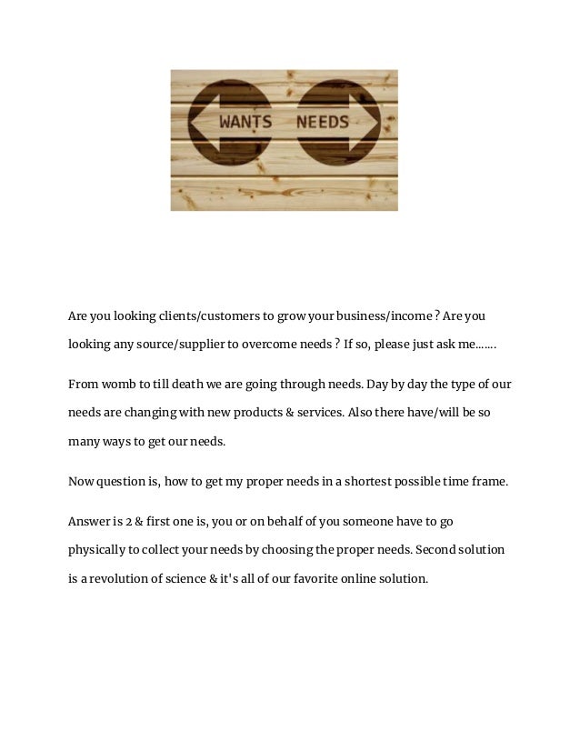 Are you looking clients/customers to grow your business/income ? Are you
looking any source/supplier to overcome needs ? If so, please just ask me.......
From womb to till death we are going through needs. Day by day the type of our
needs are changing with new products & services. Also there have/will be so
many ways to get our needs.
Now question is, how to get my proper needs in a shortest possible time frame.
Answer is 2 & first one is, you or on behalf of you someone have to go
physically to collect your needs by choosing the proper needs. Second solution
is a revolution of science & it's all of our favorite online solution.
 