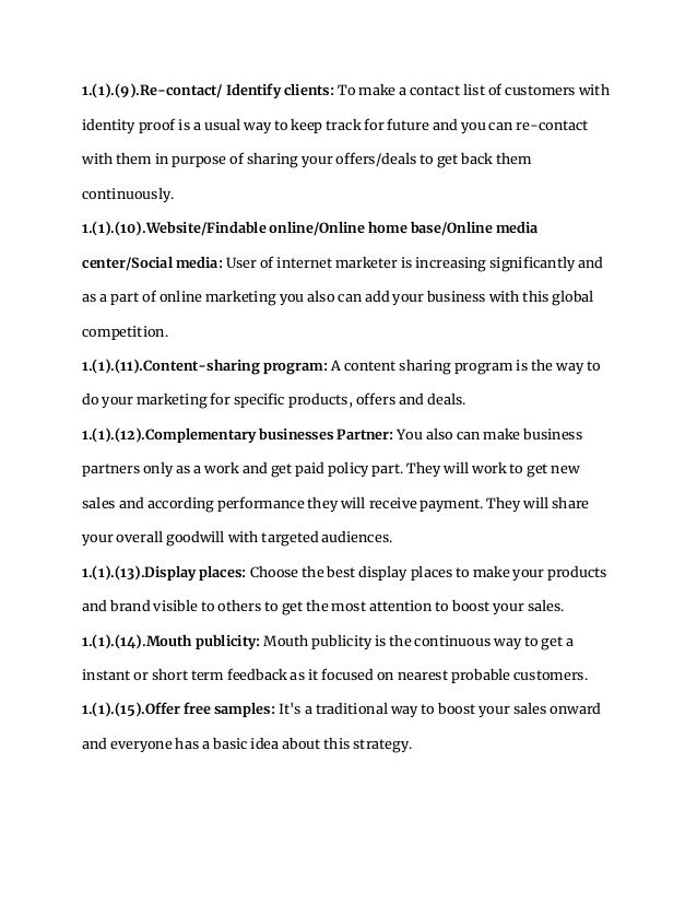 1.(1).(9).Re-contact/ Identify clients: To make a contact list of customers with
identity proof is a usual way to keep track for future and you can re-contact
with them in purpose of sharing your offers/deals to get back them
continuously.
1.(1).(10).Website/Findable online/Online home base/Online media
center/Social media: User of internet marketer is increasing significantly and
as a part of online marketing you also can add your business with this global
competition.
1.(1).(11).Content-sharing program: A content sharing program is the way to
do your marketing for specific products, offers and deals.
1.(1).(12).Complementary businesses Partner: You also can make business
partners only as a work and get paid policy part. They will work to get new
sales and according performance they will receive payment. They will share
your overall goodwill with targeted audiences.
1.(1).(13).Display places: Choose the best display places to make your products
and brand visible to others to get the most attention to boost your sales.
1.(1).(14).Mouth publicity: Mouth publicity is the continuous way to get a
instant or short term feedback as it focused on nearest probable customers.
1.(1).(15).Offer free samples: It's a traditional way to boost your sales onward
and everyone has a basic idea about this strategy.
 