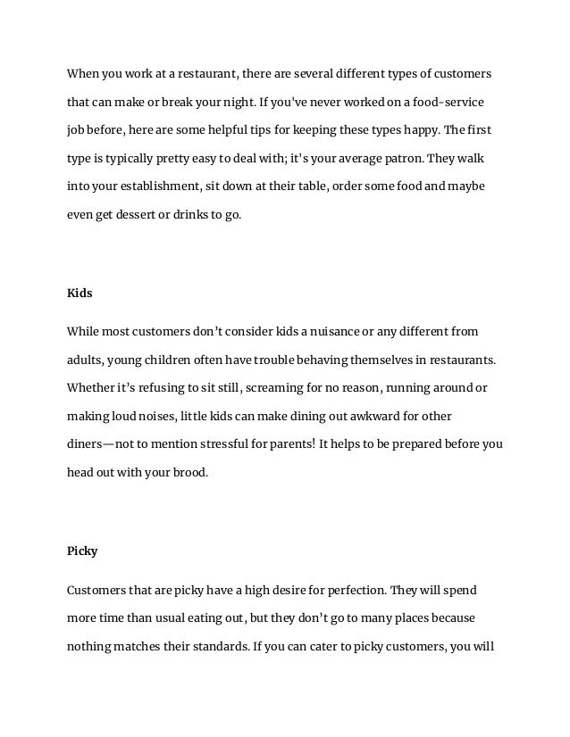 When you work at a restaurant, there are several different types of customers
that can make or break your night. If you've never worked on a food-service
job before, here are some helpful tips for keeping these types happy. The first
type is typically pretty easy to deal with; it's your average patron. They walk
into your establishment, sit down at their table, order some food and maybe
even get dessert or drinks to go.
Kids
While most customers don’t consider kids a nuisance or any different from
adults, young children often have trouble behaving themselves in restaurants.
Whether it’s refusing to sit still, screaming for no reason, running around or
making loud noises, little kids can make dining out awkward for other
diners—not to mention stressful for parents! It helps to be prepared before you
head out with your brood.
Picky
Customers that are picky have a high desire for perfection. They will spend
more time than usual eating out, but they don’t go to many places because
nothing matches their standards. If you can cater to picky customers, you will
 
