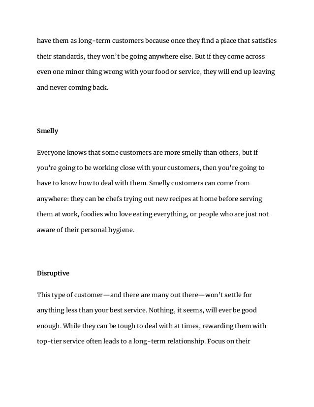 have them as long-term customers because once they find a place that satisfies
their standards, they won’t be going anywhere else. But if they come across
even one minor thing wrong with your food or service, they will end up leaving
and never coming back.
Smelly
Everyone knows that some customers are more smelly than others, but if
you’re going to be working close with your customers, then you’re going to
have to know how to deal with them. Smelly customers can come from
anywhere: they can be chefs trying out new recipes at home before serving
them at work, foodies who love eating everything, or people who are just not
aware of their personal hygiene.
Disruptive
This type of customer—and there are many out there—won’t settle for
anything less than your best service. Nothing, it seems, will ever be good
enough. While they can be tough to deal with at times, rewarding them with
top-tier service often leads to a long-term relationship. Focus on their
 