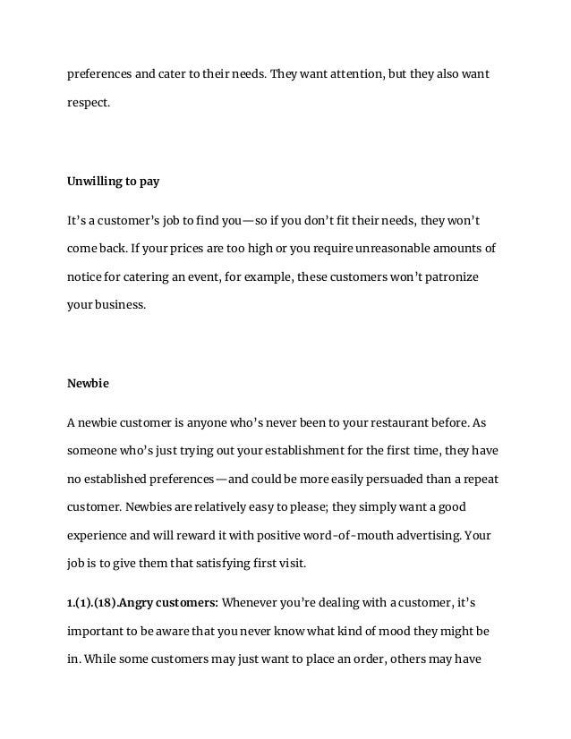 preferences and cater to their needs. They want attention, but they also want
respect.
Unwilling to pay
It’s a customer’s job to find you—so if you don’t fit their needs, they won’t
come back. If your prices are too high or you require unreasonable amounts of
notice for catering an event, for example, these customers won’t patronize
your business.
Newbie
A newbie customer is anyone who’s never been to your restaurant before. As
someone who’s just trying out your establishment for the first time, they have
no established preferences—and could be more easily persuaded than a repeat
customer. Newbies are relatively easy to please; they simply want a good
experience and will reward it with positive word-of-mouth advertising. Your
job is to give them that satisfying first visit.
1.(1).(18).Angry customers: Whenever you’re dealing with a customer, it’s
important to be aware that you never know what kind of mood they might be
in. While some customers may just want to place an order, others may have
 
