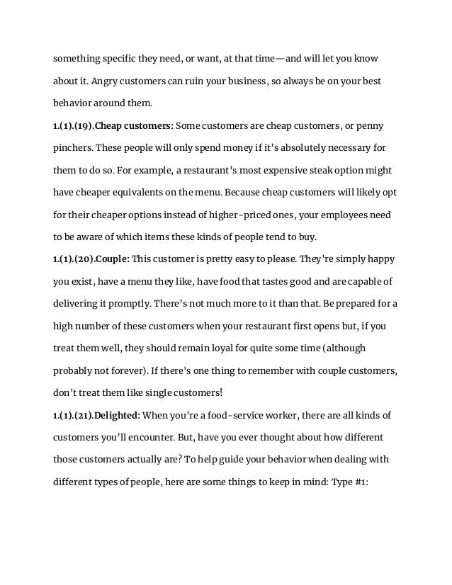something specific they need, or want, at that time—and will let you know
about it. Angry customers can ruin your business, so always be on your best
behavior around them.
1.(1).(19).Cheap customers: Some customers are cheap customers, or penny
pinchers. These people will only spend money if it’s absolutely necessary for
them to do so. For example, a restaurant’s most expensive steak option might
have cheaper equivalents on the menu. Because cheap customers will likely opt
for their cheaper options instead of higher-priced ones, your employees need
to be aware of which items these kinds of people tend to buy.
1.(1).(20).Couple: This customer is pretty easy to please. They’re simply happy
you exist, have a menu they like, have food that tastes good and are capable of
delivering it promptly. There’s not much more to it than that. Be prepared for a
high number of these customers when your restaurant first opens but, if you
treat them well, they should remain loyal for quite some time (although
probably not forever). If there's one thing to remember with couple customers,
don't treat them like single customers!
1.(1).(21).Delighted: When you’re a food-service worker, there are all kinds of
customers you’ll encounter. But, have you ever thought about how different
those customers actually are? To help guide your behavior when dealing with
different types of people, here are some things to keep in mind: Type #1:
 