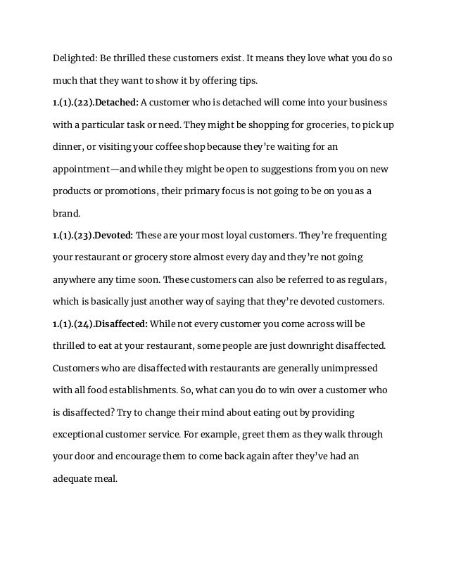 Delighted: Be thrilled these customers exist. It means they love what you do so
much that they want to show it by offering tips.
1.(1).(22).Detached: A customer who is detached will come into your business
with a particular task or need. They might be shopping for groceries, to pick up
dinner, or visiting your coffee shop because they’re waiting for an
appointment—and while they might be open to suggestions from you on new
products or promotions, their primary focus is not going to be on you as a
brand.
1.(1).(23).Devoted: These are your most loyal customers. They’re frequenting
your restaurant or grocery store almost every day and they’re not going
anywhere any time soon. These customers can also be referred to as regulars,
which is basically just another way of saying that they’re devoted customers.
1.(1).(24).Disaffected: While not every customer you come across will be
thrilled to eat at your restaurant, some people are just downright disaffected.
Customers who are disaffected with restaurants are generally unimpressed
with all food establishments. So, what can you do to win over a customer who
is disaffected? Try to change their mind about eating out by providing
exceptional customer service. For example, greet them as they walk through
your door and encourage them to come back again after they’ve had an
adequate meal.
 