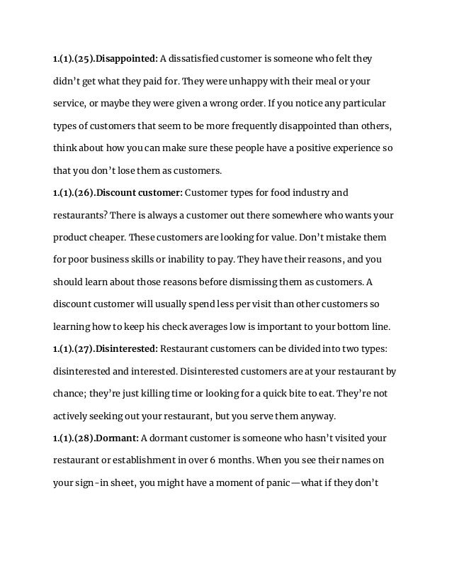 1.(1).(25).Disappointed: A dissatisfied customer is someone who felt they
didn’t get what they paid for. They were unhappy with their meal or your
service, or maybe they were given a wrong order. If you notice any particular
types of customers that seem to be more frequently disappointed than others,
think about how you can make sure these people have a positive experience so
that you don’t lose them as customers.
1.(1).(26).Discount customer: Customer types for food industry and
restaurants? There is always a customer out there somewhere who wants your
product cheaper. These customers are looking for value. Don’t mistake them
for poor business skills or inability to pay. They have their reasons, and you
should learn about those reasons before dismissing them as customers. A
discount customer will usually spend less per visit than other customers so
learning how to keep his check averages low is important to your bottom line.
1.(1).(27).Disinterested: Restaurant customers can be divided into two types:
disinterested and interested. Disinterested customers are at your restaurant by
chance; they’re just killing time or looking for a quick bite to eat. They’re not
actively seeking out your restaurant, but you serve them anyway.
1.(1).(28).Dormant: A dormant customer is someone who hasn’t visited your
restaurant or establishment in over 6 months. When you see their names on
your sign-in sheet, you might have a moment of panic—what if they don’t
 