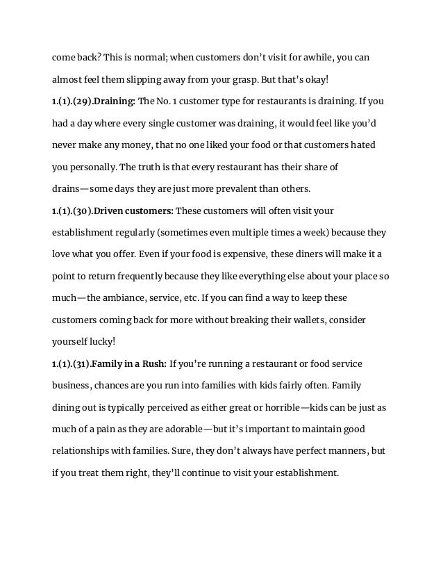 come back? This is normal; when customers don’t visit for awhile, you can
almost feel them slipping away from your grasp. But that’s okay!
1.(1).(29).Draining: The No. 1 customer type for restaurants is draining. If you
had a day where every single customer was draining, it would feel like you’d
never make any money, that no one liked your food or that customers hated
you personally. The truth is that every restaurant has their share of
drains—some days they are just more prevalent than others.
1.(1).(30).Driven customers: These customers will often visit your
establishment regularly (sometimes even multiple times a week) because they
love what you offer. Even if your food is expensive, these diners will make it a
point to return frequently because they like everything else about your place so
much—the ambiance, service, etc. If you can find a way to keep these
customers coming back for more without breaking their wallets, consider
yourself lucky!
1.(1).(31).Family in a Rush: If you’re running a restaurant or food service
business, chances are you run into families with kids fairly often. Family
dining out is typically perceived as either great or horrible—kids can be just as
much of a pain as they are adorable—but it’s important to maintain good
relationships with families. Sure, they don’t always have perfect manners, but
if you treat them right, they’ll continue to visit your establishment.
 