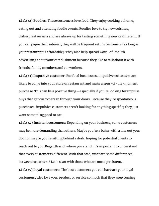 1.(1).(32).Foodies: These customers love food. They enjoy cooking at home,
eating out and attending foodie events. Foodies love to try new cuisines,
dishes, restaurants and are always up for tasting something new or different. If
you can pique their interest, they will be frequent return customers (as long as
your restaurant is affordable). They also help spread word-of-mouth
advertising about your establishment because they like to talk about it with
friends, family members and co-workers.
1.(1).(33).Impulsive customer: For food businesses, impulsive customers are
likely to come into your store or restaurant and make a spur-of-the-moment
purchase. This can be a positive thing—especially if you’re looking for impulse
buys that get customers in through your doors. Because they’re spontaneous
purchases, impulsive customers aren’t looking for anything specific; they just
want something good to eat.
1.(1).(34).Insistent customers: Depending on your business, some customers
may be more demanding than others. Maybe you’re a baker with a line out your
door or maybe you’re sitting behind a desk, hoping for potential clients to
reach out to you. Regardless of where you stand, it's important to understand
that every customer is different. With that said, what are some differences
between customers? Let's start with those who are most persistent.
1.(1).(35).Loyal customers: The best customers you can have are your loyal
customers, who love your product or service so much that they keep coming
 