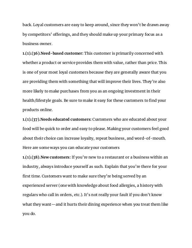 back. Loyal customers are easy to keep around, since they won’t be drawn away
by competitors’ offerings, and they should make up your primary focus as a
business owner.
1.(1).(36).Need-based customer: This customer is primarily concerned with
whether a product or service provides them with value, rather than price. This
is one of your most loyal customers because they are generally aware that you
are providing them with something that will improve their lives. They’re also
more likely to make purchases from you as an ongoing investment in their
health/lifestyle goals. Be sure to make it easy for these customers to find your
products online.
1.(1).(37).Needs educated customers: Customers who are educated about your
food will be quick to order and easy to please. Making your customers feel good
about their choice can increase loyalty, repeat business, and word-of-mouth.
Here are some ways you can educate your customers
1.(1).(38).New customers: If you’re new to a restaurant or a business within an
industry, always introduce yourself as such. Explain that you’re there for your
first time. Customers want to make sure they’re being served by an
experienced server (one with knowledge about food allergies, a history with
regulars who call in orders, etc.). It’s not really your fault if you don’t know
what they want—and it hurts their dining experience when you treat them like
you do.
 