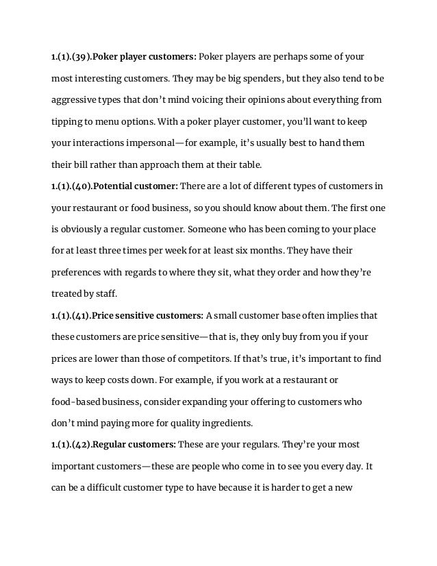 1.(1).(39).Poker player customers: Poker players are perhaps some of your
most interesting customers. They may be big spenders, but they also tend to be
aggressive types that don’t mind voicing their opinions about everything from
tipping to menu options. With a poker player customer, you’ll want to keep
your interactions impersonal—for example, it’s usually best to hand them
their bill rather than approach them at their table.
1.(1).(40).Potential customer: There are a lot of different types of customers in
your restaurant or food business, so you should know about them. The first one
is obviously a regular customer. Someone who has been coming to your place
for at least three times per week for at least six months. They have their
preferences with regards to where they sit, what they order and how they’re
treated by staff.
1.(1).(41).Price sensitive customers: A small customer base often implies that
these customers are price sensitive—that is, they only buy from you if your
prices are lower than those of competitors. If that’s true, it’s important to find
ways to keep costs down. For example, if you work at a restaurant or
food-based business, consider expanding your offering to customers who
don’t mind paying more for quality ingredients.
1.(1).(42).Regular customers: These are your regulars. They’re your most
important customers—these are people who come in to see you every day. It
can be a difficult customer type to have because it is harder to get a new
 
