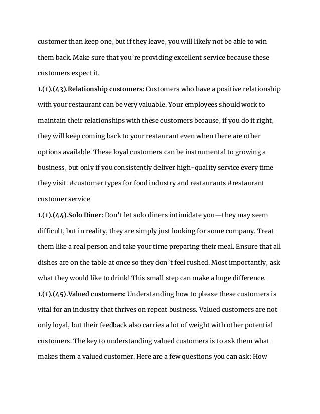 customer than keep one, but if they leave, you will likely not be able to win
them back. Make sure that you’re providing excellent service because these
customers expect it.
1.(1).(43).Relationship customers: Customers who have a positive relationship
with your restaurant can be very valuable. Your employees should work to
maintain their relationships with these customers because, if you do it right,
they will keep coming back to your restaurant even when there are other
options available. These loyal customers can be instrumental to growing a
business, but only if you consistently deliver high-quality service every time
they visit. #customer types for food industry and restaurants #restaurant
customer service
1.(1).(44).Solo Diner: Don’t let solo diners intimidate you—they may seem
difficult, but in reality, they are simply just looking for some company. Treat
them like a real person and take your time preparing their meal. Ensure that all
dishes are on the table at once so they don’t feel rushed. Most importantly, ask
what they would like to drink! This small step can make a huge difference.
1.(1).(45).Valued customers: Understanding how to please these customers is
vital for an industry that thrives on repeat business. Valued customers are not
only loyal, but their feedback also carries a lot of weight with other potential
customers. The key to understanding valued customers is to ask them what
makes them a valued customer. Here are a few questions you can ask: How
 