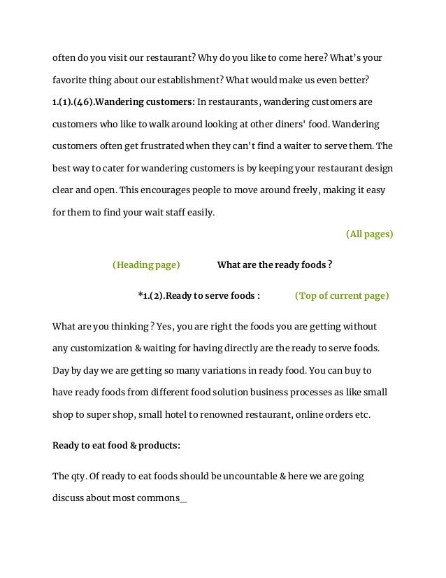 often do you visit our restaurant? Why do you like to come here? What’s your
favorite thing about our establishment? What would make us even better?
1.(1).(46).Wandering customers: In restaurants, wandering customers are
customers who like to walk around looking at other diners' food. Wandering
customers often get frustrated when they can't find a waiter to serve them. The
best way to cater for wandering customers is by keeping your restaurant design
clear and open. This encourages people to move around freely, making it easy
for them to find your wait staff easily.
(All pages)
(Heading page) What are the ready foods ?
*1.(2).Ready to serve foods : (Top of current page)
What are you thinking ? Yes, you are right the foods you are getting without
any customization & waiting for having directly are the ready to serve foods.
Day by day we are getting so many variations in ready food. You can buy to
have ready foods from different food solution business processes as like small
shop to super shop, small hotel to renowned restaurant, online orders etc.
Ready to eat food & products:
The qty. Of ready to eat foods should be uncountable & here we are going
discuss about most commons_
 