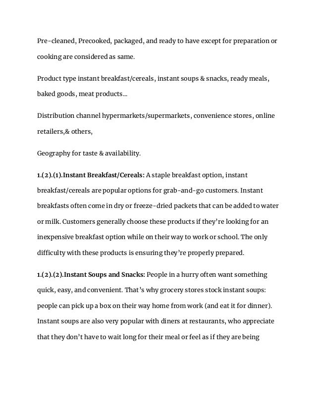 Pre-cleaned, Precooked, packaged, and ready to have except for preparation or
cooking are considered as same.
Product type instant breakfast/cereals, instant soups & snacks, ready meals,
baked goods, meat products...
Distribution channel hypermarkets/supermarkets, convenience stores, online
retailers,& others,
Geography for taste & availability.
1.(2).(1).Instant Breakfast/Cereals: A staple breakfast option, instant
breakfast/cereals are popular options for grab-and-go customers. Instant
breakfasts often come in dry or freeze-dried packets that can be added to water
or milk. Customers generally choose these products if they’re looking for an
inexpensive breakfast option while on their way to work or school. The only
difficulty with these products is ensuring they’re properly prepared.
1.(2).(2).Instant Soups and Snacks: People in a hurry often want something
quick, easy, and convenient. That’s why grocery stores stock instant soups:
people can pick up a box on their way home from work (and eat it for dinner).
Instant soups are also very popular with diners at restaurants, who appreciate
that they don’t have to wait long for their meal or feel as if they are being
 