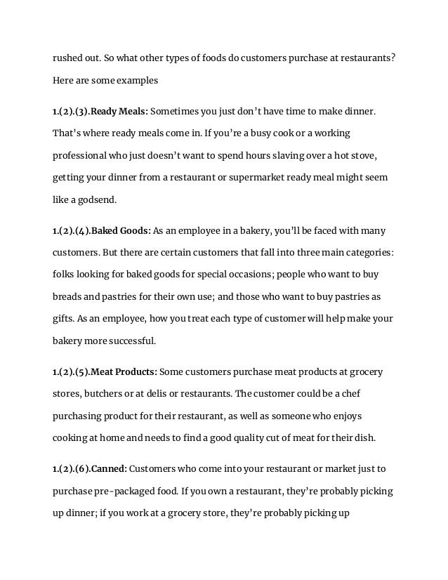 rushed out. So what other types of foods do customers purchase at restaurants?
Here are some examples
1.(2).(3).Ready Meals: Sometimes you just don’t have time to make dinner.
That’s where ready meals come in. If you’re a busy cook or a working
professional who just doesn’t want to spend hours slaving over a hot stove,
getting your dinner from a restaurant or supermarket ready meal might seem
like a godsend.
1.(2).(4).Baked Goods: As an employee in a bakery, you’ll be faced with many
customers. But there are certain customers that fall into three main categories:
folks looking for baked goods for special occasions; people who want to buy
breads and pastries for their own use; and those who want to buy pastries as
gifts. As an employee, how you treat each type of customer will help make your
bakery more successful.
1.(2).(5).Meat Products: Some customers purchase meat products at grocery
stores, butchers or at delis or restaurants. The customer could be a chef
purchasing product for their restaurant, as well as someone who enjoys
cooking at home and needs to find a good quality cut of meat for their dish.
1.(2).(6).Canned: Customers who come into your restaurant or market just to
purchase pre-packaged food. If you own a restaurant, they’re probably picking
up dinner; if you work at a grocery store, they’re probably picking up
 