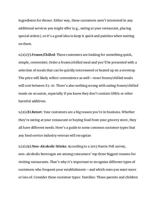 ingredients for dinner. Either way, these customers aren’t interested in any
additional services you might offer (e.g., eating at your restaurant, placing
special orders), so it’s a good idea to keep it quick and painless when waiting
on them.
1.(2).(7).Frozen/Chilled: These customers are looking for something quick,
simple, convenient. Order a frozen/chilled meal and you’ll be presented with a
selection of meals that can be quickly microwaved or heated up on a stovetop.
The price will likely reflect convenience as well—most frozen/chilled meals
will cost between $5-10. There’s also nothing wrong with eating frozen/chilled
meals on occasion, especially if you know they don’t contain GMOs or other
harmful additives.
1.(2).(8).Retort: Your customers are a big reason you’re in business. Whether
they’re eating at your restaurant or buying food from your grocery store, they
all have different needs. Here’s a guide to some common customer types that
any food service industry veteran will recognize
1.(2).(9).Non-Alcoholic Drinks: According to a 2015 Harris Poll survey,
non-alcoholic beverages are among consumers’ top three biggest reasons for
visiting restaurants. That’s why it’s important to recognize different types of
customers who frequent your establishment—and which ones you want more
or less of. Consider these customer types: Families: These parents and children
 