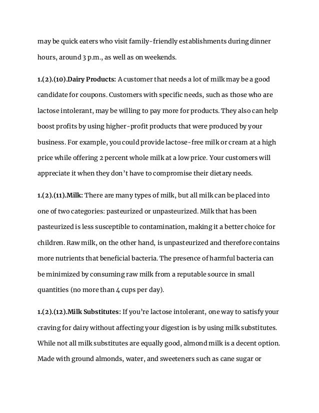 may be quick eaters who visit family-friendly establishments during dinner
hours, around 3 p.m., as well as on weekends.
1.(2).(10).Dairy Products: A customer that needs a lot of milk may be a good
candidate for coupons. Customers with specific needs, such as those who are
lactose intolerant, may be willing to pay more for products. They also can help
boost profits by using higher-profit products that were produced by your
business. For example, you could provide lactose-free milk or cream at a high
price while offering 2 percent whole milk at a low price. Your customers will
appreciate it when they don’t have to compromise their dietary needs.
1.(2).(11).Milk: There are many types of milk, but all milk can be placed into
one of two categories: pasteurized or unpasteurized. Milk that has been
pasteurized is less susceptible to contamination, making it a better choice for
children. Raw milk, on the other hand, is unpasteurized and therefore contains
more nutrients that beneficial bacteria. The presence of harmful bacteria can
be minimized by consuming raw milk from a reputable source in small
quantities (no more than 4 cups per day).
1.(2).(12).Milk Substitutes: If you’re lactose intolerant, one way to satisfy your
craving for dairy without affecting your digestion is by using milk substitutes.
While not all milk substitutes are equally good, almond milk is a decent option.
Made with ground almonds, water, and sweeteners such as cane sugar or
 