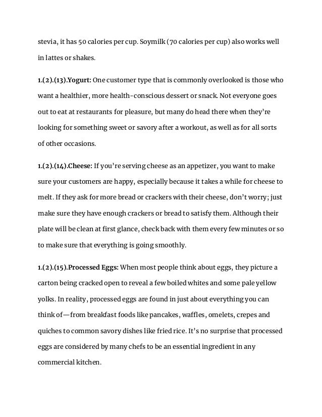 stevia, it has 50 calories per cup. Soymilk (70 calories per cup) also works well
in lattes or shakes.
1.(2).(13).Yogurt: One customer type that is commonly overlooked is those who
want a healthier, more health-conscious dessert or snack. Not everyone goes
out to eat at restaurants for pleasure, but many do head there when they’re
looking for something sweet or savory after a workout, as well as for all sorts
of other occasions.
1.(2).(14).Cheese: If you’re serving cheese as an appetizer, you want to make
sure your customers are happy, especially because it takes a while for cheese to
melt. If they ask for more bread or crackers with their cheese, don’t worry; just
make sure they have enough crackers or bread to satisfy them. Although their
plate will be clean at first glance, check back with them every few minutes or so
to make sure that everything is going smoothly.
1.(2).(15).Processed Eggs: When most people think about eggs, they picture a
carton being cracked open to reveal a few boiled whites and some pale yellow
yolks. In reality, processed eggs are found in just about everything you can
think of—from breakfast foods like pancakes, waffles, omelets, crepes and
quiches to common savory dishes like fried rice. It’s no surprise that processed
eggs are considered by many chefs to be an essential ingredient in any
commercial kitchen.
 