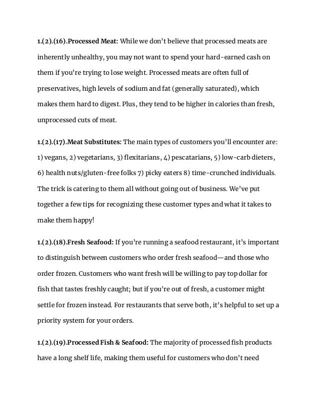 1.(2).(16).Processed Meat: While we don’t believe that processed meats are
inherently unhealthy, you may not want to spend your hard-earned cash on
them if you’re trying to lose weight. Processed meats are often full of
preservatives, high levels of sodium and fat (generally saturated), which
makes them hard to digest. Plus, they tend to be higher in calories than fresh,
unprocessed cuts of meat.
1.(2).(17).Meat Substitutes: The main types of customers you’ll encounter are:
1) vegans, 2) vegetarians, 3) flexitarians, 4) pescatarians, 5) low-carb dieters,
6) health nuts/gluten-free folks 7) picky eaters 8) time-crunched individuals.
The trick is catering to them all without going out of business. We’ve put
together a few tips for recognizing these customer types and what it takes to
make them happy!
1.(2).(18).Fresh Seafood: If you’re running a seafood restaurant, it’s important
to distinguish between customers who order fresh seafood—and those who
order frozen. Customers who want fresh will be willing to pay top dollar for
fish that tastes freshly caught; but if you're out of fresh, a customer might
settle for frozen instead. For restaurants that serve both, it’s helpful to set up a
priority system for your orders.
1.(2).(19).Processed Fish & Seafood: The majority of processed fish products
have a long shelf life, making them useful for customers who don’t need
 