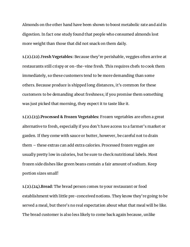 Almonds on the other hand have been shown to boost metabolic rate and aid in
digestion. In fact one study found that people who consumed almonds lost
more weight than those that did not snack on them daily.
1.(2).(22).Fresh Vegetables: Because they’re perishable, veggies often arrive at
restaurants still crispy or on-the-vine fresh. This requires chefs to cook them
immediately, so these customers tend to be more demanding than some
others. Because produce is shipped long distances, it’s common for these
customers to be demanding about freshness; if you promise them something
was just picked that morning, they expect it to taste like it.
1.(2).(23).Processed & Frozen Vegetables: Frozen vegetables are often a great
alternative to fresh, especially if you don’t have access to a farmer’s market or
garden. If they come with sauce or butter, however, be careful not to drain
them – these extras can add extra calories. Processed frozen veggies are
usually pretty low in calories, but be sure to check nutritional labels. Most
frozen side dishes like green beans contain a fair amount of sodium. Keep
portion sizes small!
1.(2).(24).Bread: The bread person comes to your restaurant or food
establishment with little pre-conceived notions. They know they’re going to be
served a meal, but there’s no real expectation about what that meal will be like.
The bread customer is also less likely to come back again because, unlike
 