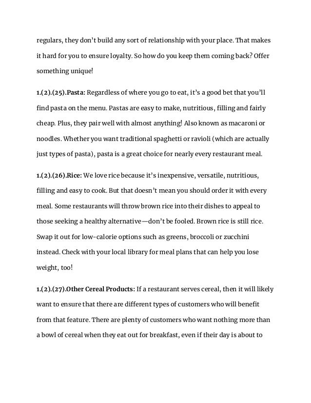 regulars, they don’t build any sort of relationship with your place. That makes
it hard for you to ensure loyalty. So how do you keep them coming back? Offer
something unique!
1.(2).(25).Pasta: Regardless of where you go to eat, it’s a good bet that you’ll
find pasta on the menu. Pastas are easy to make, nutritious, filling and fairly
cheap. Plus, they pair well with almost anything! Also known as macaroni or
noodles. Whether you want traditional spaghetti or ravioli (which are actually
just types of pasta), pasta is a great choice for nearly every restaurant meal.
1.(2).(26).Rice: We love rice because it’s inexpensive, versatile, nutritious,
filling and easy to cook. But that doesn’t mean you should order it with every
meal. Some restaurants will throw brown rice into their dishes to appeal to
those seeking a healthy alternative—don’t be fooled. Brown rice is still rice.
Swap it out for low-calorie options such as greens, broccoli or zucchini
instead. Check with your local library for meal plans that can help you lose
weight, too!
1.(2).(27).Other Cereal Products: If a restaurant serves cereal, then it will likely
want to ensure that there are different types of customers who will benefit
from that feature. There are plenty of customers who want nothing more than
a bowl of cereal when they eat out for breakfast, even if their day is about to
 