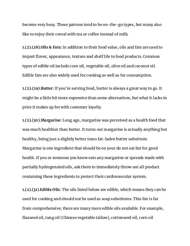 become very busy. These patrons tend to be on-the-go types, but many also
like to enjoy their cereal with tea or coffee instead of milk.
1.(2).(28).Oils & Fats: In addition to their food value, oils and fats are used to
impart flavor, appearance, texture and shelf life to food products. Common
types of edible oil include corn oil, vegetable oil, olive oil and coconut oil.
Edible fats are also widely used for cooking as well as for consumption.
1.(2).(29).Butter: If you’re serving food, butter is always a great way to go. It
might be a little bit more expensive than some alternatives, but what it lacks in
price it makes up for with customer loyalty.
1.(2).(30).Margarine: Long ago, margarine was perceived as a health food that
was much healthier than butter. It turns out margarine is actually anything but
healthy, being just a slightly better trans fat-laden butter substitute.
Margarine is one ingredient that should be on your do not eat list for good
health. If you or someone you know eats any margarine or spreads made with
partially hydrogenated oils, ask them to immediately throw out all product
containing these ingredients to protect their cardiovascular system.
1.(2).(31).Edible Oils: The oils listed below are edible, which means they can be
used for cooking and should not be used as soap substitutes. This list is far
from comprehensive; there are many more edible oils available. For example,
flaxseed oil, tung oil (Chinese vegetable tallow), cottonseed oil, corn oil
 