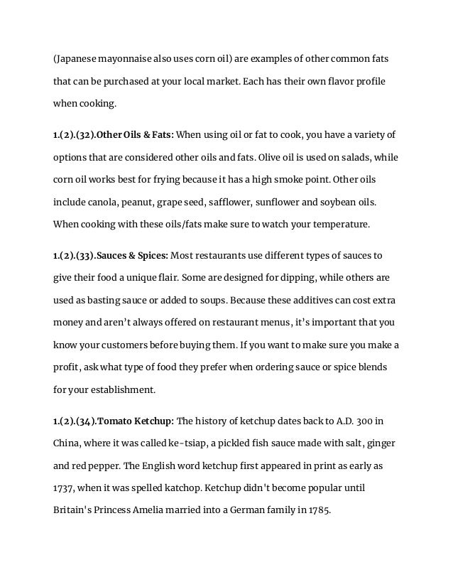 (Japanese mayonnaise also uses corn oil) are examples of other common fats
that can be purchased at your local market. Each has their own flavor profile
when cooking.
1.(2).(32).Other Oils & Fats: When using oil or fat to cook, you have a variety of
options that are considered other oils and fats. Olive oil is used on salads, while
corn oil works best for frying because it has a high smoke point. Other oils
include canola, peanut, grape seed, safflower, sunflower and soybean oils.
When cooking with these oils/fats make sure to watch your temperature.
1.(2).(33).Sauces & Spices: Most restaurants use different types of sauces to
give their food a unique flair. Some are designed for dipping, while others are
used as basting sauce or added to soups. Because these additives can cost extra
money and aren’t always offered on restaurant menus, it’s important that you
know your customers before buying them. If you want to make sure you make a
profit, ask what type of food they prefer when ordering sauce or spice blends
for your establishment.
1.(2).(34).Tomato Ketchup: The history of ketchup dates back to A.D. 300 in
China, where it was called ke-tsiap, a pickled fish sauce made with salt, ginger
and red pepper. The English word ketchup first appeared in print as early as
1737, when it was spelled katchop. Ketchup didn't become popular until
Britain's Princess Amelia married into a German family in 1785.
 