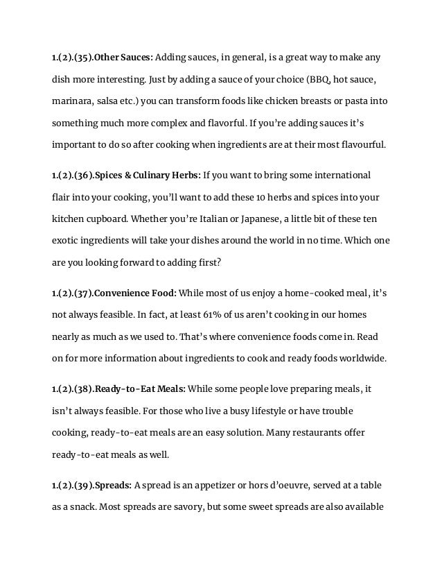 1.(2).(35).Other Sauces: Adding sauces, in general, is a great way to make any
dish more interesting. Just by adding a sauce of your choice (BBQ, hot sauce,
marinara, salsa etc.) you can transform foods like chicken breasts or pasta into
something much more complex and flavorful. If you’re adding sauces it’s
important to do so after cooking when ingredients are at their most flavourful.
1.(2).(36).Spices & Culinary Herbs: If you want to bring some international
flair into your cooking, you’ll want to add these 10 herbs and spices into your
kitchen cupboard. Whether you’re Italian or Japanese, a little bit of these ten
exotic ingredients will take your dishes around the world in no time. Which one
are you looking forward to adding first?
1.(2).(37).Convenience Food: While most of us enjoy a home-cooked meal, it’s
not always feasible. In fact, at least 61% of us aren’t cooking in our homes
nearly as much as we used to. That’s where convenience foods come in. Read
on for more information about ingredients to cook and ready foods worldwide.
1.(2).(38).Ready-to-Eat Meals: While some people love preparing meals, it
isn’t always feasible. For those who live a busy lifestyle or have trouble
cooking, ready-to-eat meals are an easy solution. Many restaurants offer
ready-to-eat meals as well.
1.(2).(39).Spreads: A spread is an appetizer or hors d’oeuvre, served at a table
as a snack. Most spreads are savory, but some sweet spreads are also available
 
