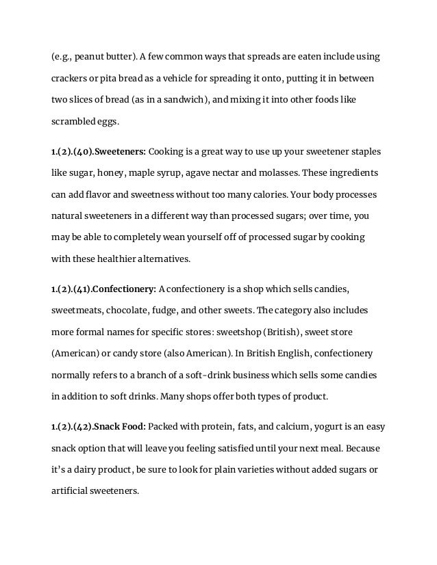 (e.g., peanut butter). A few common ways that spreads are eaten include using
crackers or pita bread as a vehicle for spreading it onto, putting it in between
two slices of bread (as in a sandwich), and mixing it into other foods like
scrambled eggs.
1.(2).(40).Sweeteners: Cooking is a great way to use up your sweetener staples
like sugar, honey, maple syrup, agave nectar and molasses. These ingredients
can add flavor and sweetness without too many calories. Your body processes
natural sweeteners in a different way than processed sugars; over time, you
may be able to completely wean yourself off of processed sugar by cooking
with these healthier alternatives.
1.(2).(41).Confectionery: A confectionery is a shop which sells candies,
sweetmeats, chocolate, fudge, and other sweets. The category also includes
more formal names for specific stores: sweetshop (British), sweet store
(American) or candy store (also American). In British English, confectionery
normally refers to a branch of a soft-drink business which sells some candies
in addition to soft drinks. Many shops offer both types of product.
1.(2).(42).Snack Food: Packed with protein, fats, and calcium, yogurt is an easy
snack option that will leave you feeling satisfied until your next meal. Because
it’s a dairy product, be sure to look for plain varieties without added sugars or
artificial sweeteners.
 