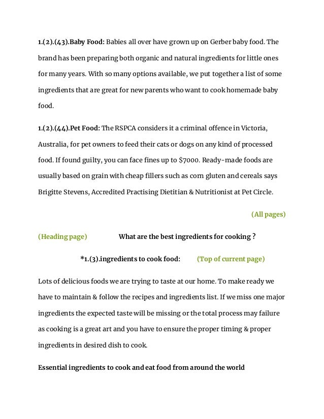 1.(2).(43).Baby Food: Babies all over have grown up on Gerber baby food. The
brand has been preparing both organic and natural ingredients for little ones
for many years. With so many options available, we put together a list of some
ingredients that are great for new parents who want to cook homemade baby
food.
1.(2).(44).Pet Food: The RSPCA considers it a criminal offence in Victoria,
Australia, for pet owners to feed their cats or dogs on any kind of processed
food. If found guilty, you can face fines up to $7000. Ready-made foods are
usually based on grain with cheap fillers such as corn gluten and cereals says
Brigitte Stevens, Accredited Practising Dietitian & Nutritionist at Pet Circle.
(All pages)
(Heading page) What are the best ingredients for cooking ?
*1.(3).ingredients to cook food: (Top of current page)
Lots of delicious foods we are trying to taste at our home. To make ready we
have to maintain & follow the recipes and ingredients list. If we miss one major
ingredients the expected taste will be missing or the total process may failure
as cooking is a great art and you have to ensure the proper timing & proper
ingredients in desired dish to cook.
Essential ingredients to cook and eat food from around the world
 