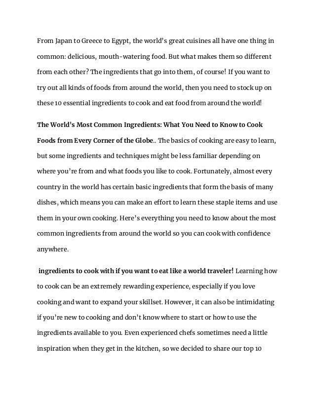 From Japan to Greece to Egypt, the world’s great cuisines all have one thing in
common: delicious, mouth-watering food. But what makes them so different
from each other? The ingredients that go into them, of course! If you want to
try out all kinds of foods from around the world, then you need to stock up on
these 10 essential ingredients to cook and eat food from around the world!
The World's Most Common Ingredients: What You Need to Know to Cook
Foods from Every Corner of the Globe.. The basics of cooking are easy to learn,
but some ingredients and techniques might be less familiar depending on
where you’re from and what foods you like to cook. Fortunately, almost every
country in the world has certain basic ingredients that form the basis of many
dishes, which means you can make an effort to learn these staple items and use
them in your own cooking. Here’s everything you need to know about the most
common ingredients from around the world so you can cook with confidence
anywhere.
ingredients to cook with if you want to eat like a world traveler! Learning how
to cook can be an extremely rewarding experience, especially if you love
cooking and want to expand your skillset. However, it can also be intimidating
if you’re new to cooking and don’t know where to start or how to use the
ingredients available to you. Even experienced chefs sometimes need a little
inspiration when they get in the kitchen, so we decided to share our top 10
 