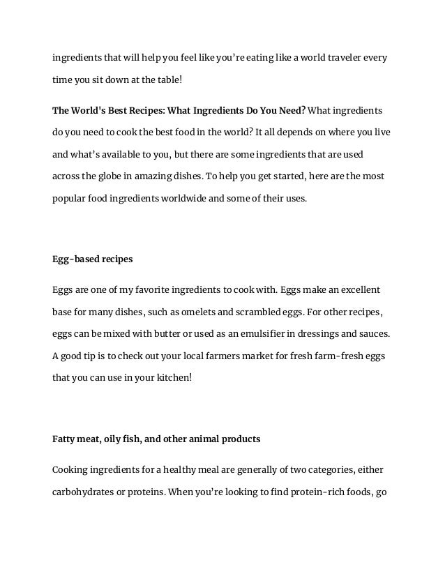 ingredients that will help you feel like you’re eating like a world traveler every
time you sit down at the table!
The World's Best Recipes: What Ingredients Do You Need? What ingredients
do you need to cook the best food in the world? It all depends on where you live
and what’s available to you, but there are some ingredients that are used
across the globe in amazing dishes. To help you get started, here are the most
popular food ingredients worldwide and some of their uses.
Egg-based recipes
Eggs are one of my favorite ingredients to cook with. Eggs make an excellent
base for many dishes, such as omelets and scrambled eggs. For other recipes,
eggs can be mixed with butter or used as an emulsifier in dressings and sauces.
A good tip is to check out your local farmers market for fresh farm-fresh eggs
that you can use in your kitchen!
Fatty meat, oily fish, and other animal products
Cooking ingredients for a healthy meal are generally of two categories, either
carbohydrates or proteins. When you’re looking to find protein-rich foods, go
 