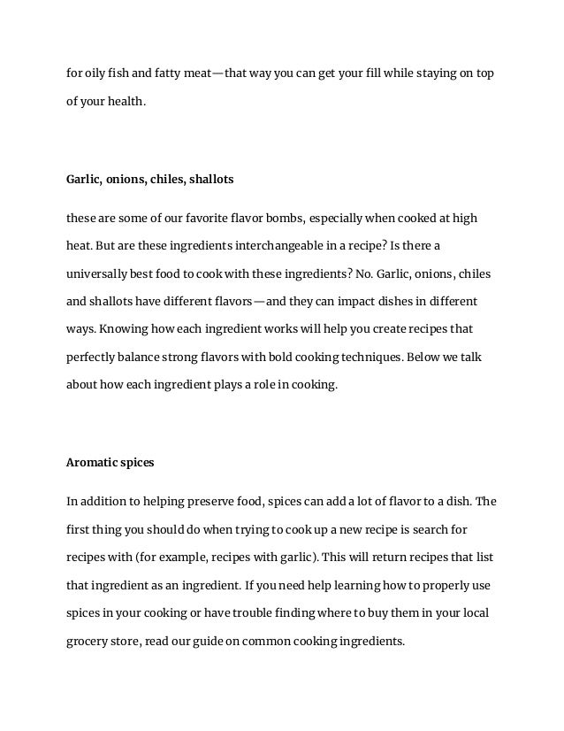 for oily fish and fatty meat—that way you can get your fill while staying on top
of your health.
Garlic, onions, chiles, shallots
these are some of our favorite flavor bombs, especially when cooked at high
heat. But are these ingredients interchangeable in a recipe? Is there a
universally best food to cook with these ingredients? No. Garlic, onions, chiles
and shallots have different flavors—and they can impact dishes in different
ways. Knowing how each ingredient works will help you create recipes that
perfectly balance strong flavors with bold cooking techniques. Below we talk
about how each ingredient plays a role in cooking.
Aromatic spices
In addition to helping preserve food, spices can add a lot of flavor to a dish. The
first thing you should do when trying to cook up a new recipe is search for
recipes with (for example, recipes with garlic). This will return recipes that list
that ingredient as an ingredient. If you need help learning how to properly use
spices in your cooking or have trouble finding where to buy them in your local
grocery store, read our guide on common cooking ingredients.
 