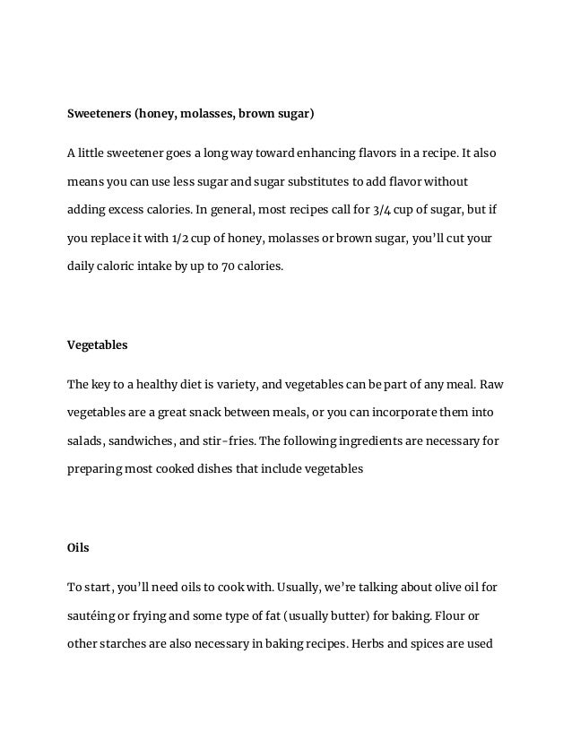 Sweeteners (honey, molasses, brown sugar)
A little sweetener goes a long way toward enhancing flavors in a recipe. It also
means you can use less sugar and sugar substitutes to add flavor without
adding excess calories. In general, most recipes call for 3/4 cup of sugar, but if
you replace it with 1/2 cup of honey, molasses or brown sugar, you’ll cut your
daily caloric intake by up to 70 calories.
Vegetables
The key to a healthy diet is variety, and vegetables can be part of any meal. Raw
vegetables are a great snack between meals, or you can incorporate them into
salads, sandwiches, and stir-fries. The following ingredients are necessary for
preparing most cooked dishes that include vegetables
Oils
To start, you’ll need oils to cook with. Usually, we’re talking about olive oil for
sautéing or frying and some type of fat (usually butter) for baking. Flour or
other starches are also necessary in baking recipes. Herbs and spices are used
 