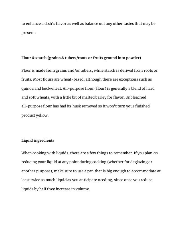to enhance a dish’s flavor as well as balance out any other tastes that may be
present.
Flour & starch (grains & tubers/roots or fruits ground into powder)
Flour is made from grains and/or tubers, while starch is derived from roots or
fruits. Most flours are wheat-based, although there are exceptions such as
quinoa and buckwheat. All-purpose flour (flour) is generally a blend of hard
and soft wheats, with a little bit of malted barley for flavor. Unbleached
all-purpose flour has had its husk removed so it won’t turn your finished
product yellow.
Liquid ingredients
When cooking with liquids, there are a few things to remember. If you plan on
reducing your liquid at any point during cooking (whether for deglazing or
another purpose), make sure to use a pan that is big enough to accommodate at
least twice as much liquid as you anticipate needing, since once you reduce
liquids by half they increase in volume.
 