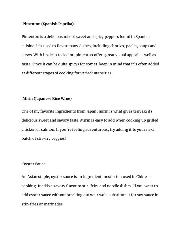 Pimenton (Spanish Paprika)
Pimenton is a delicious mix of sweet and spicy peppers found in Spanish
cuisine. It’s used to flavor many dishes, including chorizo, paella, soups and
stews. With its deep red color, pimenton offers great visual appeal as well as
taste. Since it can be quite spicy (for some), keep in mind that it’s often added
at different stages of cooking for varied intensities.
Mirin (Japanese Rice Wine)
One of my favorite ingredients from Japan, mirin is what gives teriyaki its
delicious sweet and savory taste. Mirin is easy to add when cooking up grilled
chicken or salmon. If you’re feeling adventurous, try adding it to your next
batch of stir-fry veggies!
Oyster Sauce
An Asian staple, oyster sauce is an ingredient most often used in Chinese
cooking. It adds a savory flavor to stir-fries and noodle dishes. If you want to
add oyster sauce without breaking out your wok, substitute it for soy sauce in
stir-fries or marinades.
 