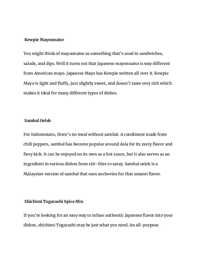 Kewpie Mayonnaise
You might think of mayonnaise as something that’s used in sandwiches,
salads, and dips. Well it turns out that Japanese mayonnaise is way different
from American mayo. Japanese Mayo has Kewpie written all over it. Kewpie
Mayo is light and fluffy, just slightly sweet, and doesn’t taste very rich which
makes it ideal for many different types of dishes.
Sambal Oelek
For Indonesians, there’s no meal without sambal. A condiment made from
chili peppers, sambal has become popular around Asia for its zesty flavor and
fiery kick. It can be enjoyed on its own as a hot sauce, but it also serves as an
ingredient in various dishes from stir-fries to satay. Sambal oelek is a
Malaysian version of sambal that uses anchovies for that umami flavor.
Shichimi Togarashi Spice Mix
If you’re looking for an easy way to infuse authentic Japanese flavor into your
dishes, shichimi Togarashi may be just what you need. An all-purpose
 