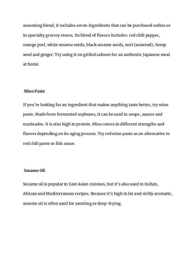 seasoning blend, it includes seven ingredients that can be purchased online or
in specialty grocery stores. Its blend of flavors includes: red chili pepper,
orange peel, white sesame seeds, black sesame seeds, nori (seaweed), hemp
seed and ginger. Try using it on grilled salmon for an authentic Japanese meal
at home.
Miso Paste
If you’re looking for an ingredient that makes anything taste better, try miso
paste. Made from fermented soybeans, it can be used in soups, sauces and
marinades. It is also high in protein. Miso comes in different strengths and
flavors depending on its aging process. Try red miso paste as an alternative to
red chili paste or fish sauce.
Sesame Oil
Sesame oil is popular in East Asian cuisines, but it’s also used in Indian,
African and Mediterranean recipes. Because it’s high in fat and richly aromatic,
sesame oil is often used for sautéing or deep-frying.
 