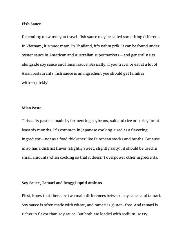 Fish Sauce
Depending on where you travel, fish sauce may be called something different.
In Vietnam, it’s nuoc mam. In Thailand, it’s nahm prik. It can be found under
oyster sauce in American and Australian supermarkets—and generally sits
alongside soy sauce and hoisin sauce. Basically, if you travel or eat at a lot of
Asian restaurants, fish sauce is an ingredient you should get familiar
with—quickly!
Miso Paste
This salty paste is made by fermenting soybeans, salt and rice or barley for at
least six months. It’s common in Japanese cooking, used as a flavoring
ingredient—not as a food thickener like European stocks and broths. Because
miso has a distinct flavor (slightly sweet, slightly salty), it should be used in
small amounts when cooking so that it doesn’t overpower other ingredients.
Soy Sauce, Tamari and Bragg Liquid Aminos
First, know that there are two main differences between soy sauce and tamari.
Soy sauce is often made with wheat, and tamari is gluten-free. And tamari is
richer in flavor than soy sauce. But both are loaded with sodium, so try
 