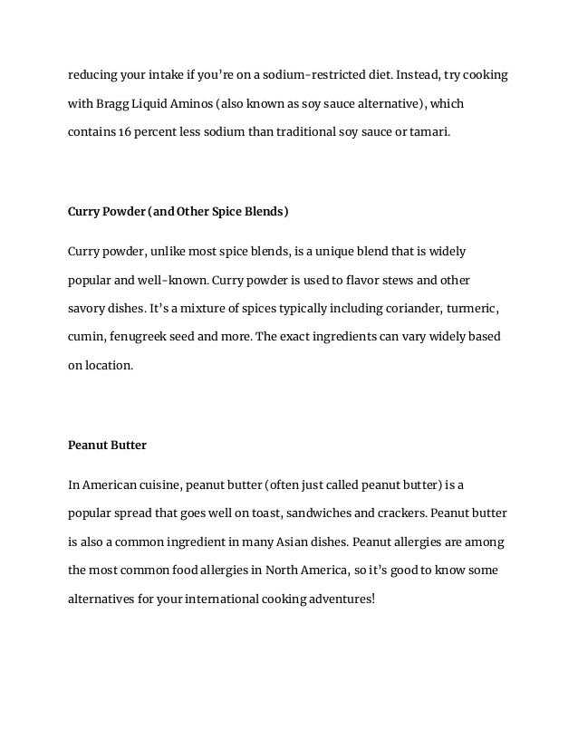 reducing your intake if you’re on a sodium-restricted diet. Instead, try cooking
with Bragg Liquid Aminos (also known as soy sauce alternative), which
contains 16 percent less sodium than traditional soy sauce or tamari.
Curry Powder (and Other Spice Blends)
Curry powder, unlike most spice blends, is a unique blend that is widely
popular and well-known. Curry powder is used to flavor stews and other
savory dishes. It’s a mixture of spices typically including coriander, turmeric,
cumin, fenugreek seed and more. The exact ingredients can vary widely based
on location.
Peanut Butter
In American cuisine, peanut butter (often just called peanut butter) is a
popular spread that goes well on toast, sandwiches and crackers. Peanut butter
is also a common ingredient in many Asian dishes. Peanut allergies are among
the most common food allergies in North America, so it’s good to know some
alternatives for your international cooking adventures!
 