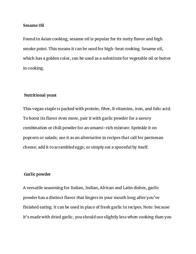 Sesame Oil
Found in Asian cooking, sesame oil is popular for its nutty flavor and high
smoke point. This means it can be used for high-heat cooking. Sesame oil,
which has a golden color, can be used as a substitute for vegetable oil or butter
in cooking.
Nutritional yeast
This vegan staple is packed with protein, fiber, B vitamins, iron, and folic acid.
To boost its flavor even more, pair it with garlic powder for a savory
combination or chili powder for an umami-rich mixture. Sprinkle it on
popcorn or salads; use it as an alternative in recipes that call for parmesan
cheese; add it to scrambled eggs; or simply eat a spoonful by itself.
Garlic powder
A versatile seasoning for Italian, Indian, African and Latin dishes, garlic
powder has a distinct flavor that lingers in your mouth long after you’ve
finished eating. It can be used in place of fresh garlic in recipes. Note: because
it’s made with dried garlic, you should use slightly less when cooking than you
 