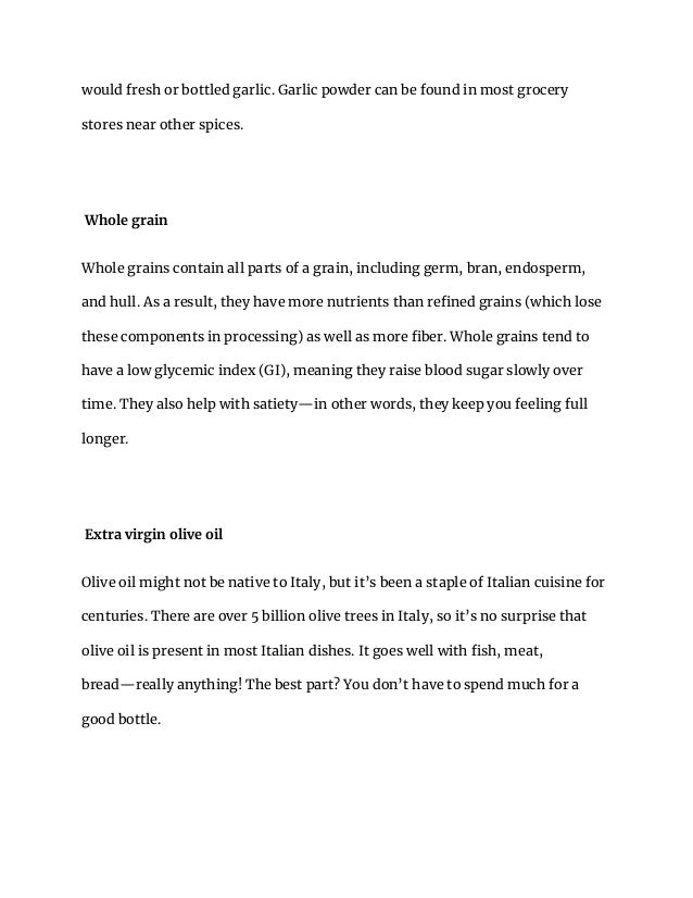 would fresh or bottled garlic. Garlic powder can be found in most grocery
stores near other spices.
Whole grain
Whole grains contain all parts of a grain, including germ, bran, endosperm,
and hull. As a result, they have more nutrients than refined grains (which lose
these components in processing) as well as more fiber. Whole grains tend to
have a low glycemic index (GI), meaning they raise blood sugar slowly over
time. They also help with satiety—in other words, they keep you feeling full
longer.
Extra virgin olive oil
Olive oil might not be native to Italy, but it’s been a staple of Italian cuisine for
centuries. There are over 5 billion olive trees in Italy, so it’s no surprise that
olive oil is present in most Italian dishes. It goes well with fish, meat,
bread—really anything! The best part? You don’t have to spend much for a
good bottle.
 
