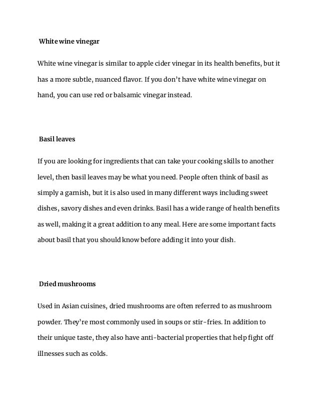 White wine vinegar
White wine vinegar is similar to apple cider vinegar in its health benefits, but it
has a more subtle, nuanced flavor. If you don’t have white wine vinegar on
hand, you can use red or balsamic vinegar instead.
Basil leaves
If you are looking for ingredients that can take your cooking skills to another
level, then basil leaves may be what you need. People often think of basil as
simply a garnish, but it is also used in many different ways including sweet
dishes, savory dishes and even drinks. Basil has a wide range of health benefits
as well, making it a great addition to any meal. Here are some important facts
about basil that you should know before adding it into your dish.
Dried mushrooms
Used in Asian cuisines, dried mushrooms are often referred to as mushroom
powder. They’re most commonly used in soups or stir-fries. In addition to
their unique taste, they also have anti-bacterial properties that help fight off
illnesses such as colds.
 